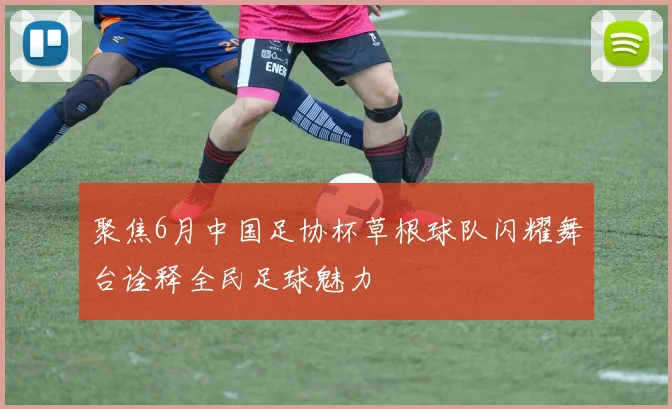 聚焦6月中国足协杯草根球队闪耀舞台诠释全民足球魅力