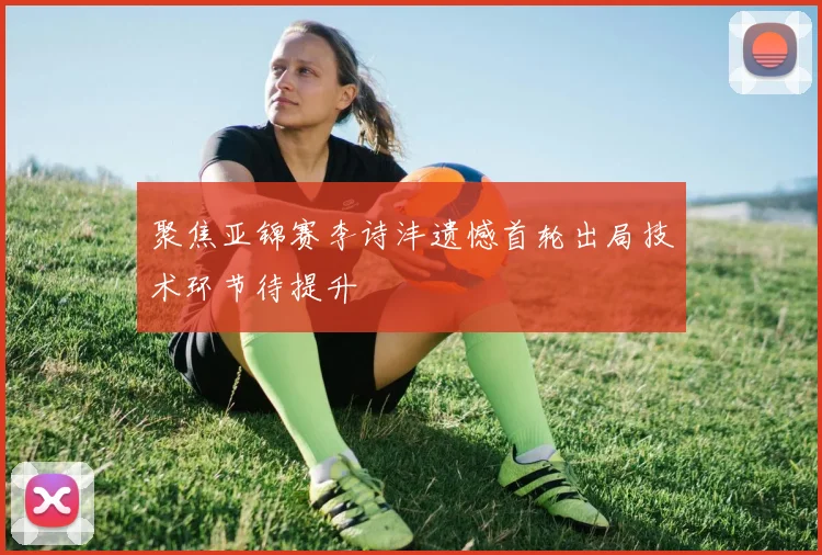 聚焦亚锦赛李诗沣遗憾首轮出局技术环节待提升