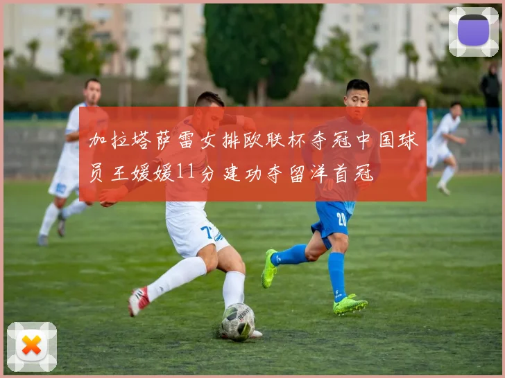 加拉塔萨雷女排欧联杯夺冠中国球员王媛媛11分建功夺留洋首冠