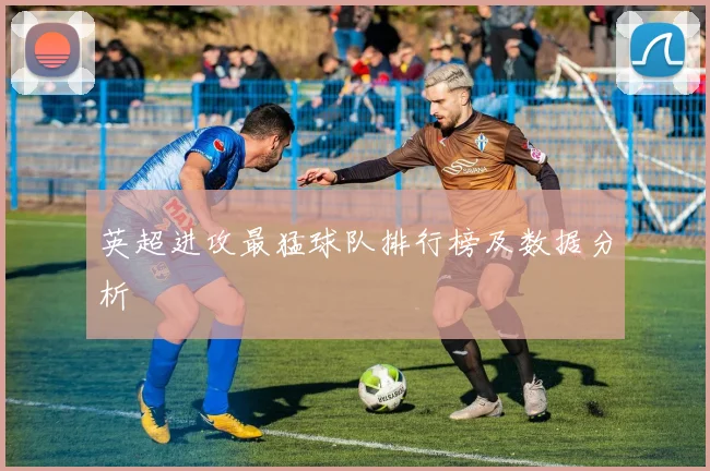 英超进攻最猛球队排行榜及数据分析